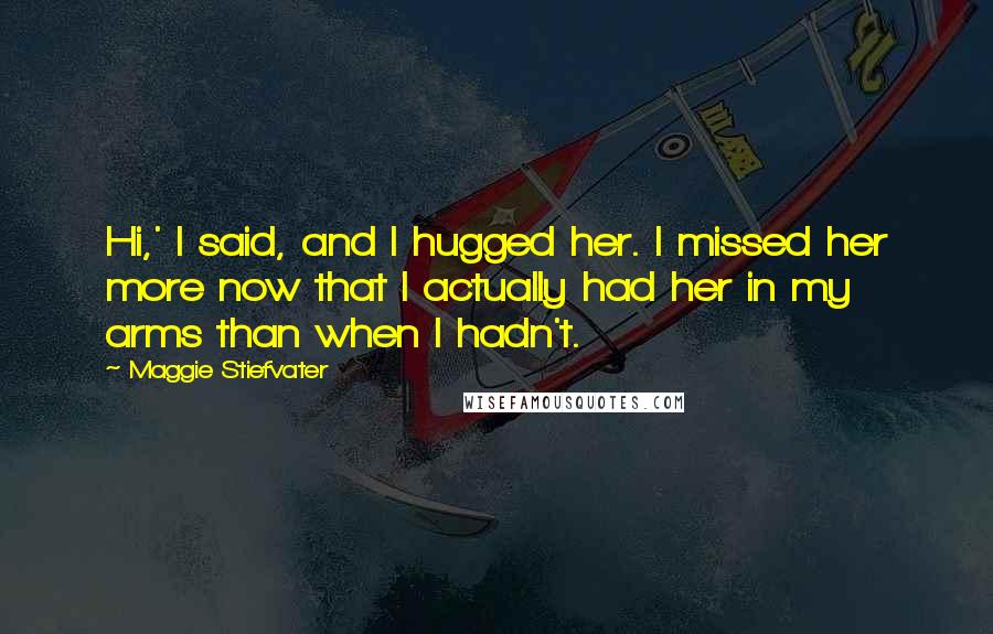 Maggie Stiefvater Quotes: Hi,' I said, and I hugged her. I missed her more now that I actually had her in my arms than when I hadn't.