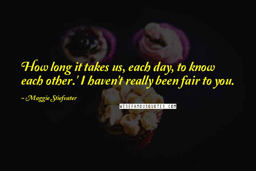 Maggie Stiefvater Quotes: How long it takes us, each day, to know each other.' I haven't really been fair to you.