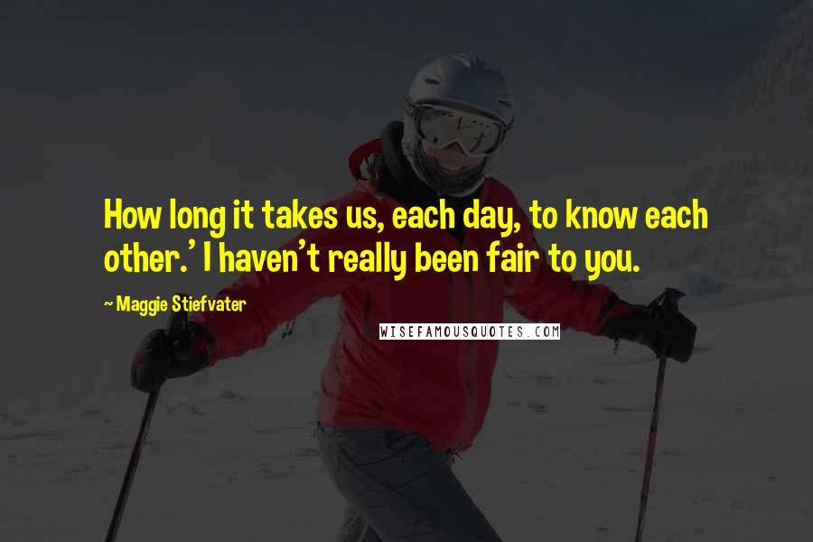Maggie Stiefvater Quotes: How long it takes us, each day, to know each other.' I haven't really been fair to you.