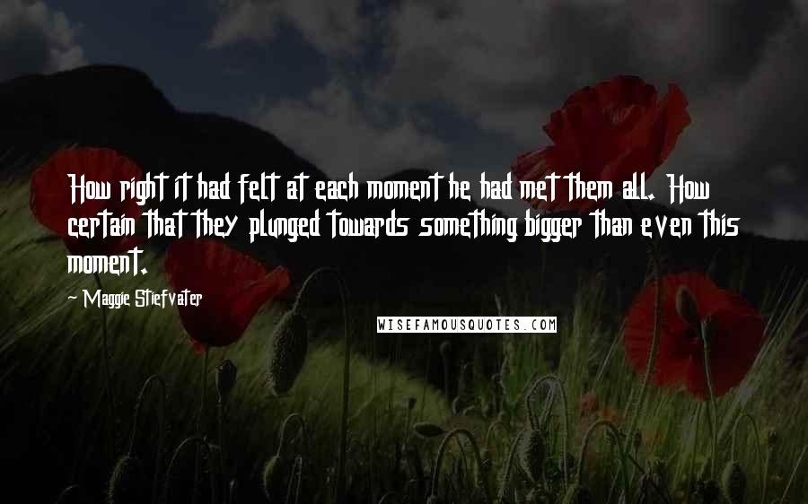 Maggie Stiefvater Quotes: How right it had felt at each moment he had met them all. How certain that they plunged towards something bigger than even this moment.