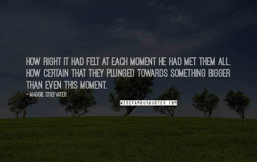 Maggie Stiefvater Quotes: How right it had felt at each moment he had met them all. How certain that they plunged towards something bigger than even this moment.