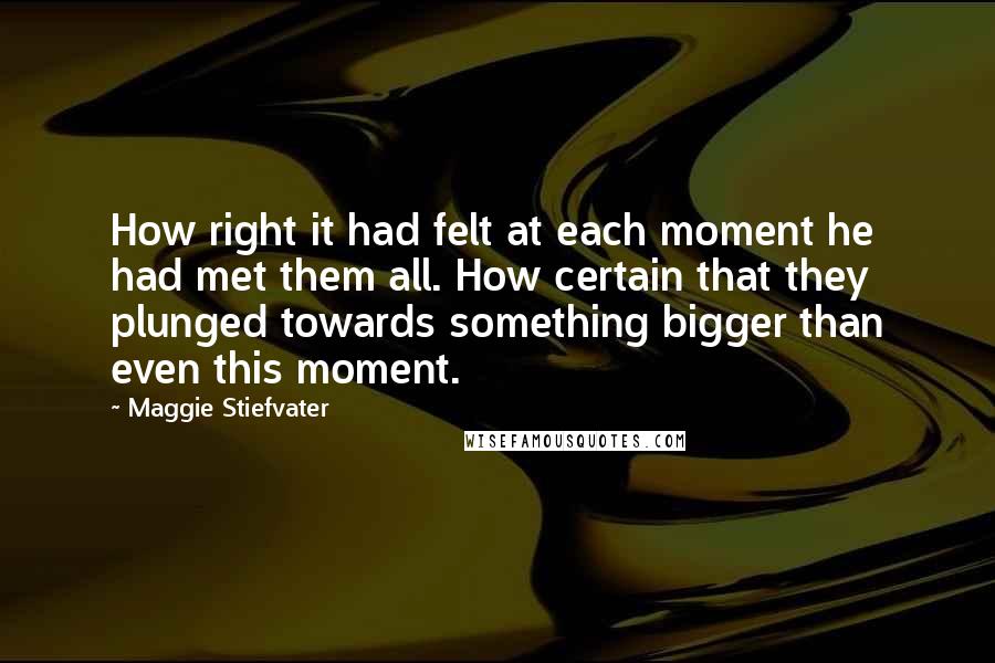 Maggie Stiefvater Quotes: How right it had felt at each moment he had met them all. How certain that they plunged towards something bigger than even this moment.