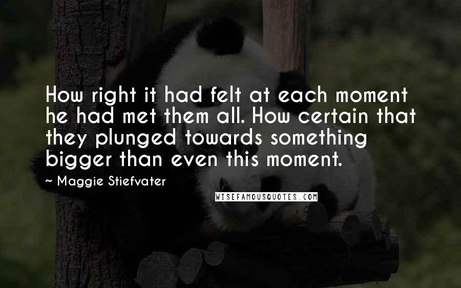 Maggie Stiefvater Quotes: How right it had felt at each moment he had met them all. How certain that they plunged towards something bigger than even this moment.
