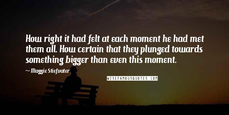 Maggie Stiefvater Quotes: How right it had felt at each moment he had met them all. How certain that they plunged towards something bigger than even this moment.