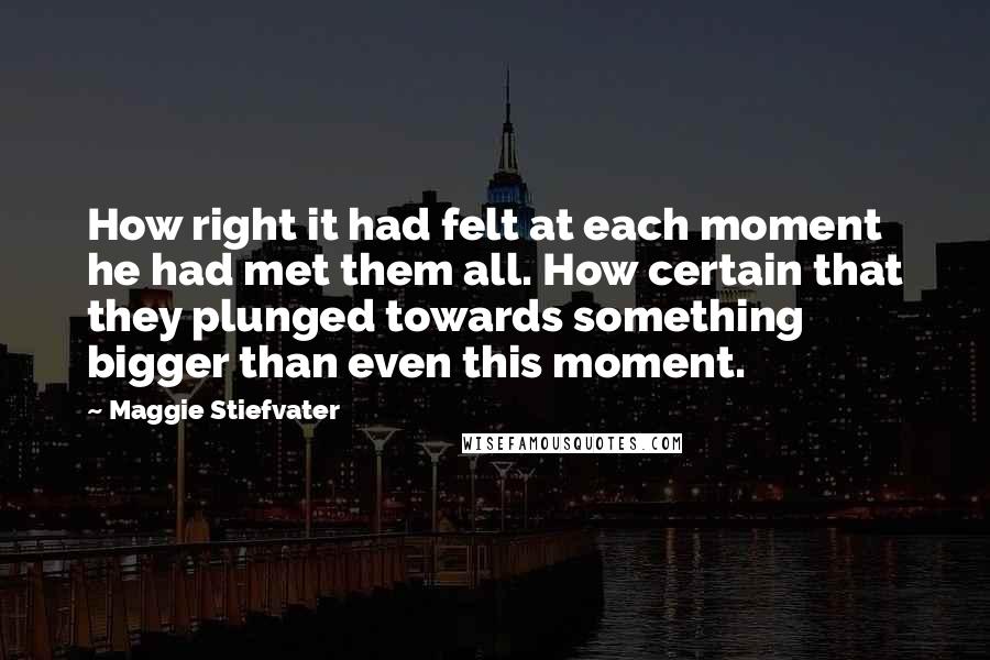 Maggie Stiefvater Quotes: How right it had felt at each moment he had met them all. How certain that they plunged towards something bigger than even this moment.