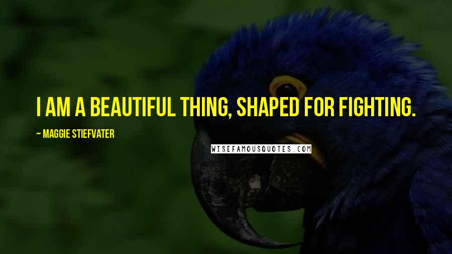 Maggie Stiefvater Quotes: I am a beautiful thing, shaped for fighting.