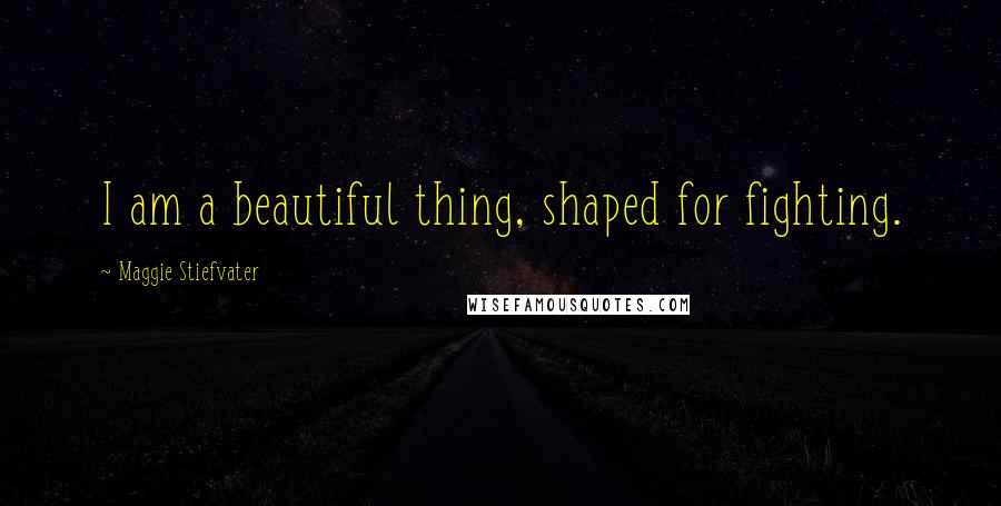 Maggie Stiefvater Quotes: I am a beautiful thing, shaped for fighting.