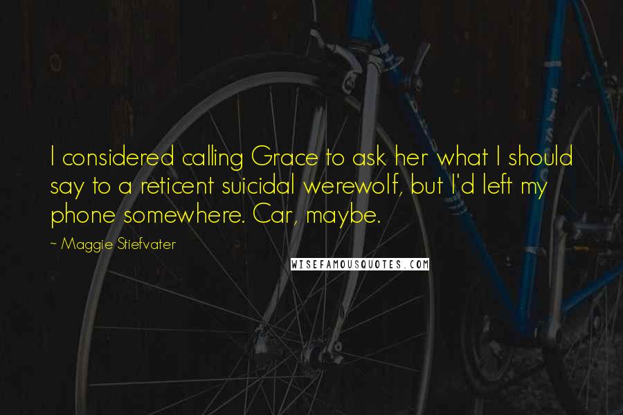 Maggie Stiefvater Quotes: I considered calling Grace to ask her what I should say to a reticent suicidal werewolf, but I'd left my phone somewhere. Car, maybe.
