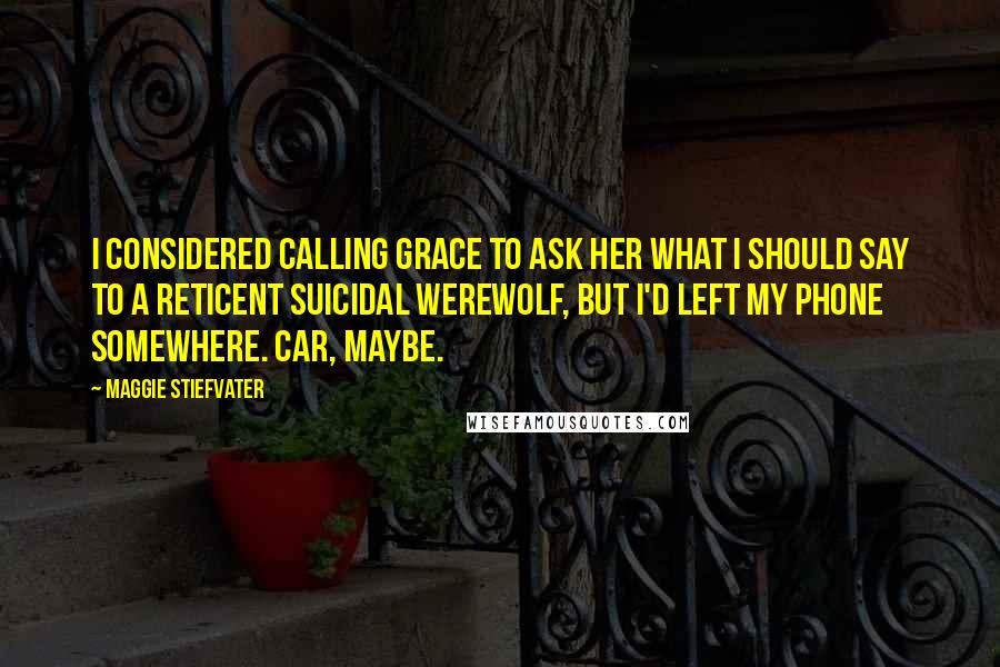 Maggie Stiefvater Quotes: I considered calling Grace to ask her what I should say to a reticent suicidal werewolf, but I'd left my phone somewhere. Car, maybe.