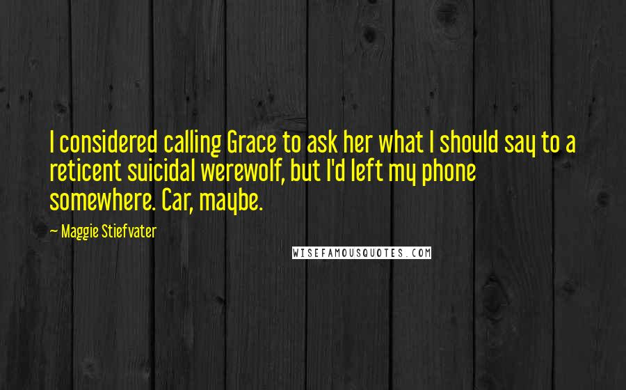 Maggie Stiefvater Quotes: I considered calling Grace to ask her what I should say to a reticent suicidal werewolf, but I'd left my phone somewhere. Car, maybe.