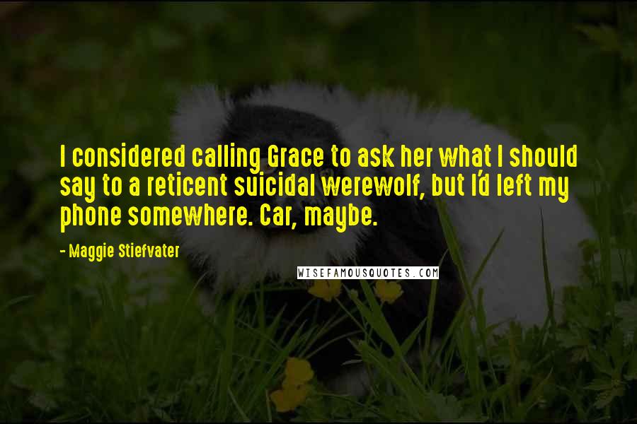 Maggie Stiefvater Quotes: I considered calling Grace to ask her what I should say to a reticent suicidal werewolf, but I'd left my phone somewhere. Car, maybe.