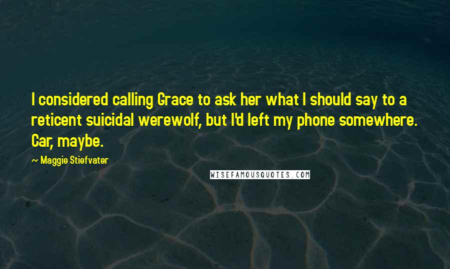 Maggie Stiefvater Quotes: I considered calling Grace to ask her what I should say to a reticent suicidal werewolf, but I'd left my phone somewhere. Car, maybe.