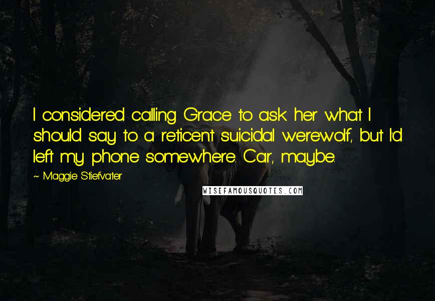 Maggie Stiefvater Quotes: I considered calling Grace to ask her what I should say to a reticent suicidal werewolf, but I'd left my phone somewhere. Car, maybe.
