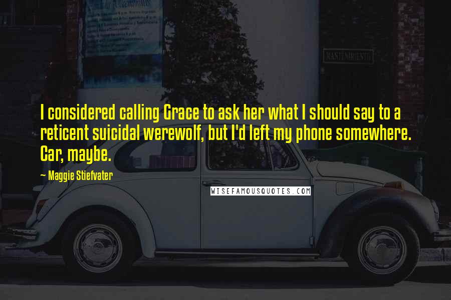 Maggie Stiefvater Quotes: I considered calling Grace to ask her what I should say to a reticent suicidal werewolf, but I'd left my phone somewhere. Car, maybe.