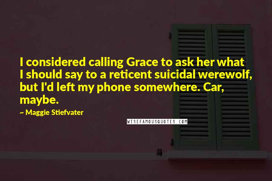 Maggie Stiefvater Quotes: I considered calling Grace to ask her what I should say to a reticent suicidal werewolf, but I'd left my phone somewhere. Car, maybe.