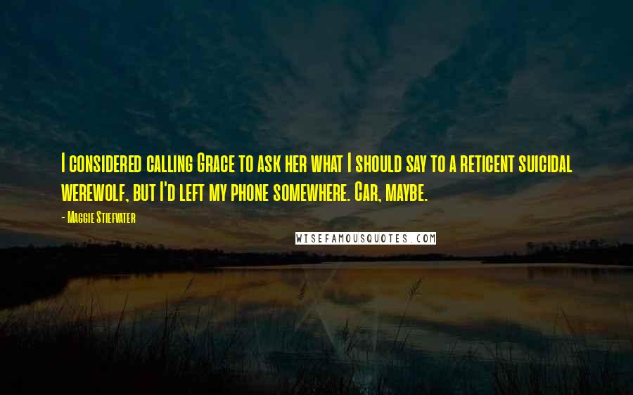Maggie Stiefvater Quotes: I considered calling Grace to ask her what I should say to a reticent suicidal werewolf, but I'd left my phone somewhere. Car, maybe.