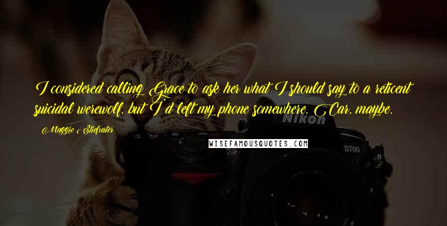 Maggie Stiefvater Quotes: I considered calling Grace to ask her what I should say to a reticent suicidal werewolf, but I'd left my phone somewhere. Car, maybe.