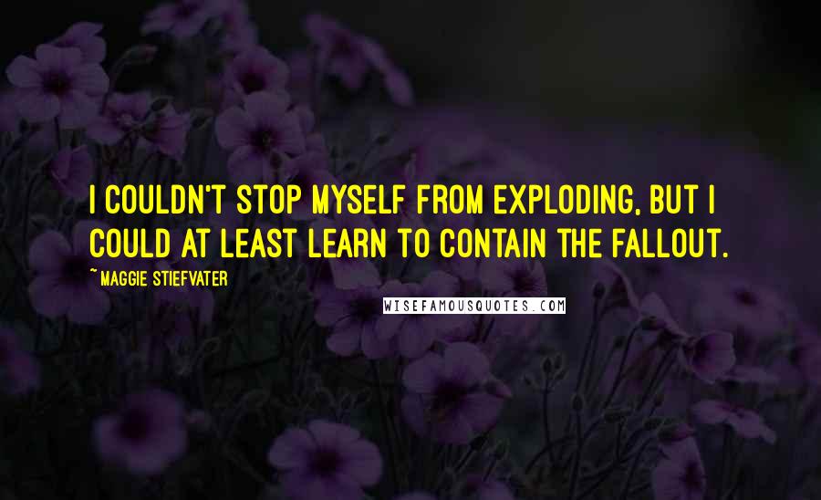 Maggie Stiefvater Quotes: I couldn't stop myself from exploding, but I could at least learn to contain the fallout.