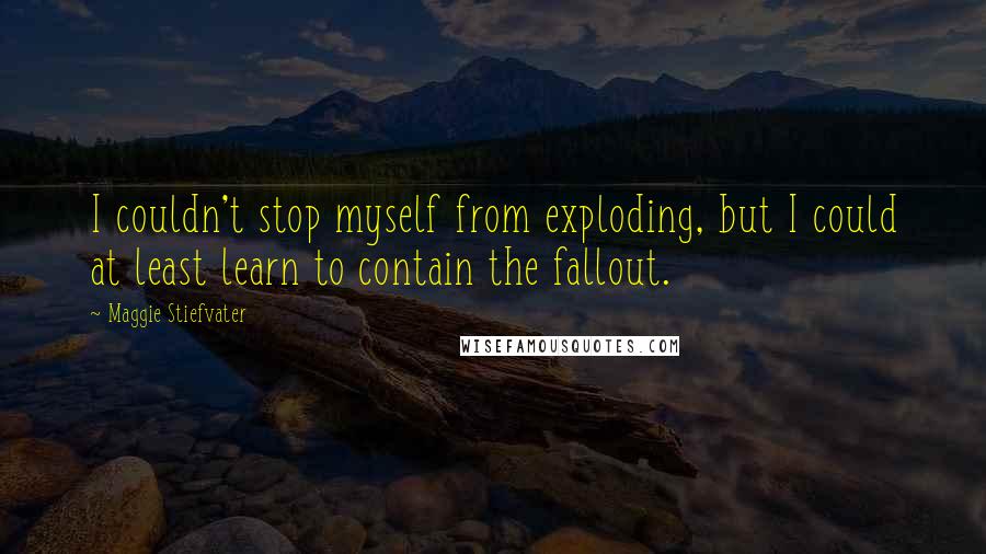 Maggie Stiefvater Quotes: I couldn't stop myself from exploding, but I could at least learn to contain the fallout.