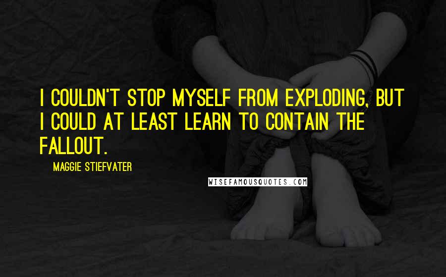 Maggie Stiefvater Quotes: I couldn't stop myself from exploding, but I could at least learn to contain the fallout.