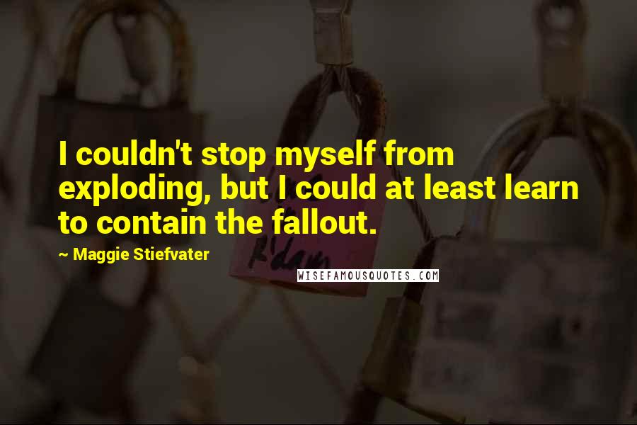 Maggie Stiefvater Quotes: I couldn't stop myself from exploding, but I could at least learn to contain the fallout.