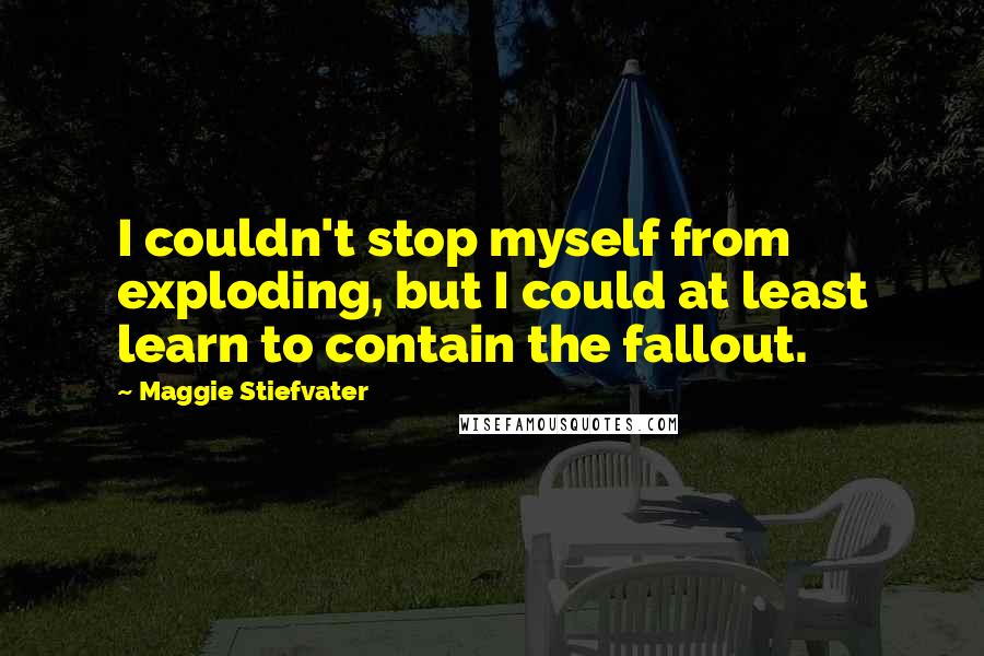 Maggie Stiefvater Quotes: I couldn't stop myself from exploding, but I could at least learn to contain the fallout.