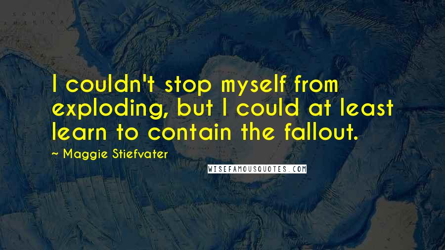 Maggie Stiefvater Quotes: I couldn't stop myself from exploding, but I could at least learn to contain the fallout.