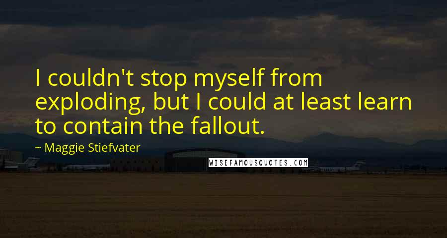 Maggie Stiefvater Quotes: I couldn't stop myself from exploding, but I could at least learn to contain the fallout.