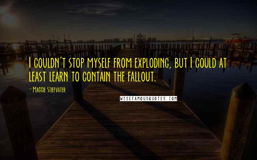 Maggie Stiefvater Quotes: I couldn't stop myself from exploding, but I could at least learn to contain the fallout.