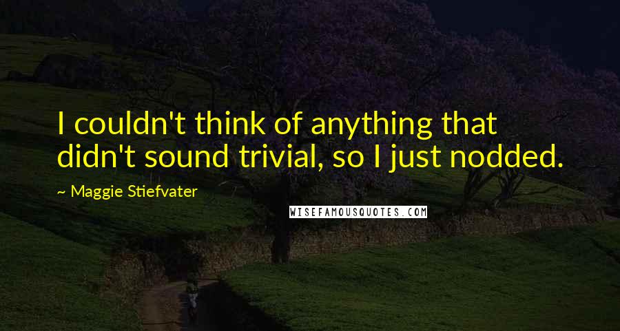 Maggie Stiefvater Quotes: I couldn't think of anything that didn't sound trivial, so I just nodded.