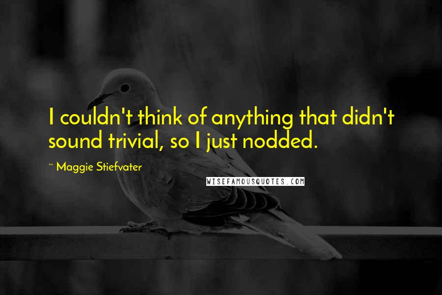 Maggie Stiefvater Quotes: I couldn't think of anything that didn't sound trivial, so I just nodded.