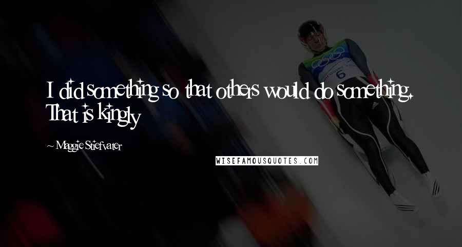 Maggie Stiefvater Quotes: I did something so that others would do something. That is kingly