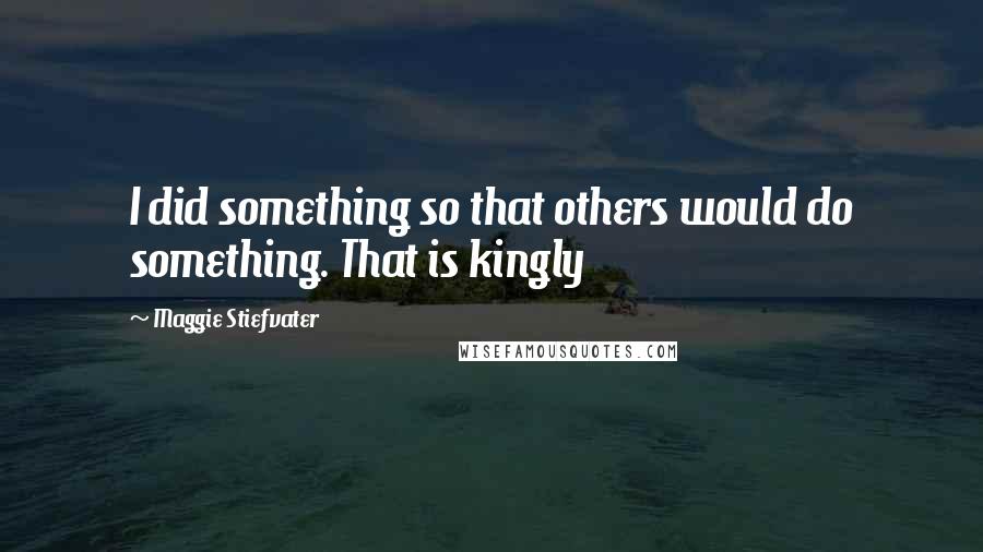 Maggie Stiefvater Quotes: I did something so that others would do something. That is kingly