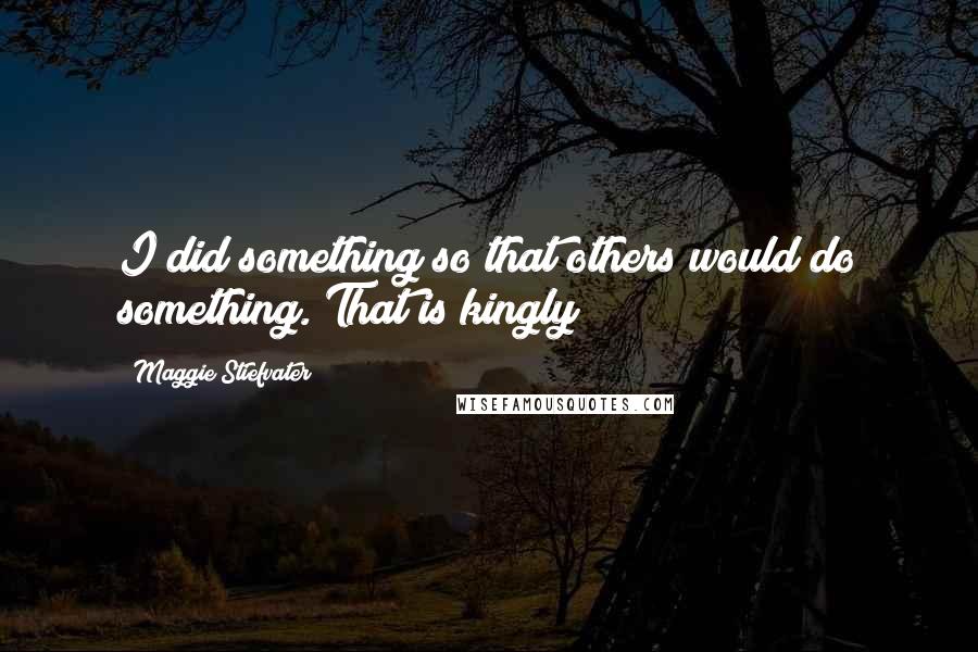 Maggie Stiefvater Quotes: I did something so that others would do something. That is kingly