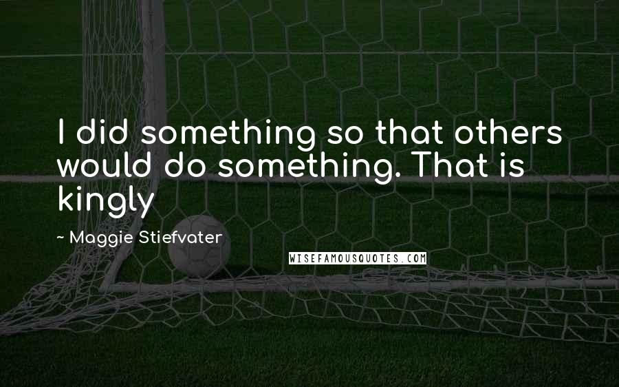 Maggie Stiefvater Quotes: I did something so that others would do something. That is kingly