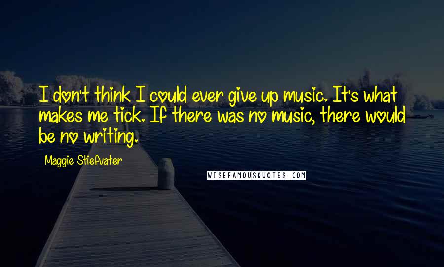 Maggie Stiefvater Quotes: I don't think I could ever give up music. It's what makes me tick. If there was no music, there would be no writing.