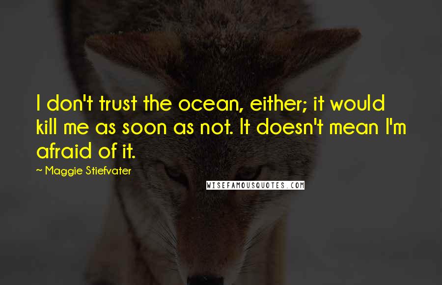 Maggie Stiefvater Quotes: I don't trust the ocean, either; it would kill me as soon as not. It doesn't mean I'm afraid of it.