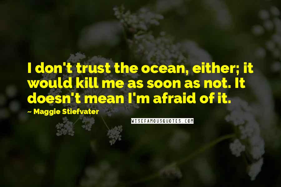 Maggie Stiefvater Quotes: I don't trust the ocean, either; it would kill me as soon as not. It doesn't mean I'm afraid of it.