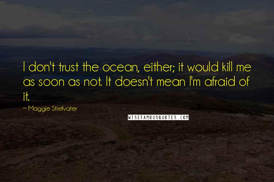 Maggie Stiefvater Quotes: I don't trust the ocean, either; it would kill me as soon as not. It doesn't mean I'm afraid of it.