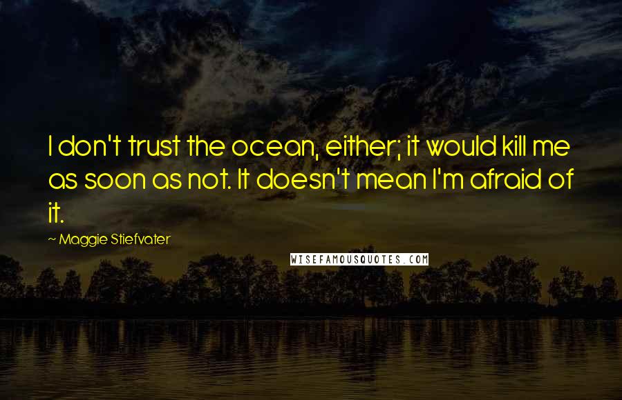 Maggie Stiefvater Quotes: I don't trust the ocean, either; it would kill me as soon as not. It doesn't mean I'm afraid of it.