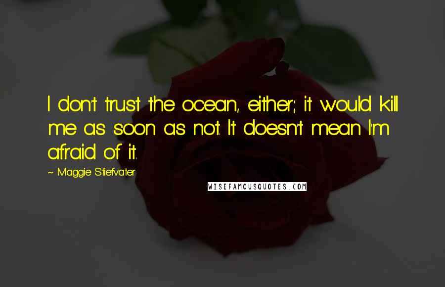 Maggie Stiefvater Quotes: I don't trust the ocean, either; it would kill me as soon as not. It doesn't mean I'm afraid of it.