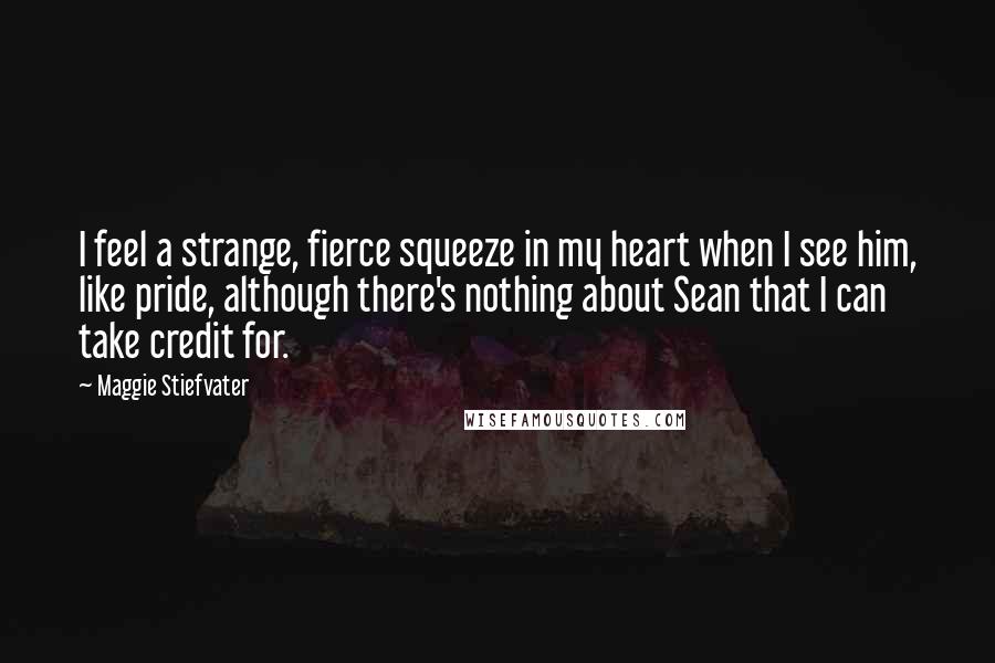 Maggie Stiefvater Quotes: I feel a strange, fierce squeeze in my heart when I see him, like pride, although there's nothing about Sean that I can take credit for.