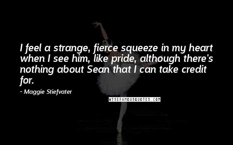 Maggie Stiefvater Quotes: I feel a strange, fierce squeeze in my heart when I see him, like pride, although there's nothing about Sean that I can take credit for.