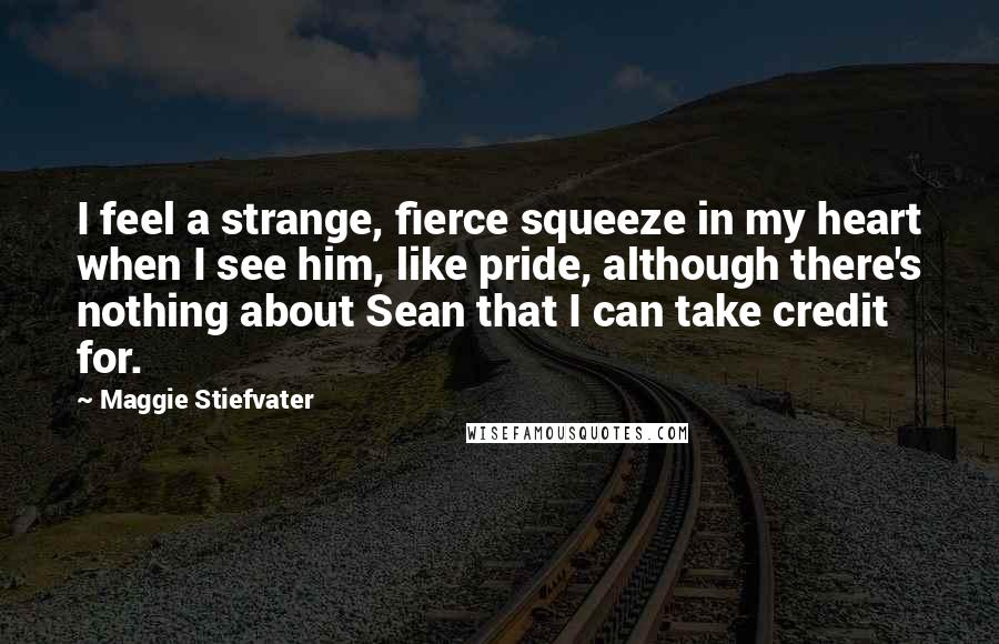 Maggie Stiefvater Quotes: I feel a strange, fierce squeeze in my heart when I see him, like pride, although there's nothing about Sean that I can take credit for.