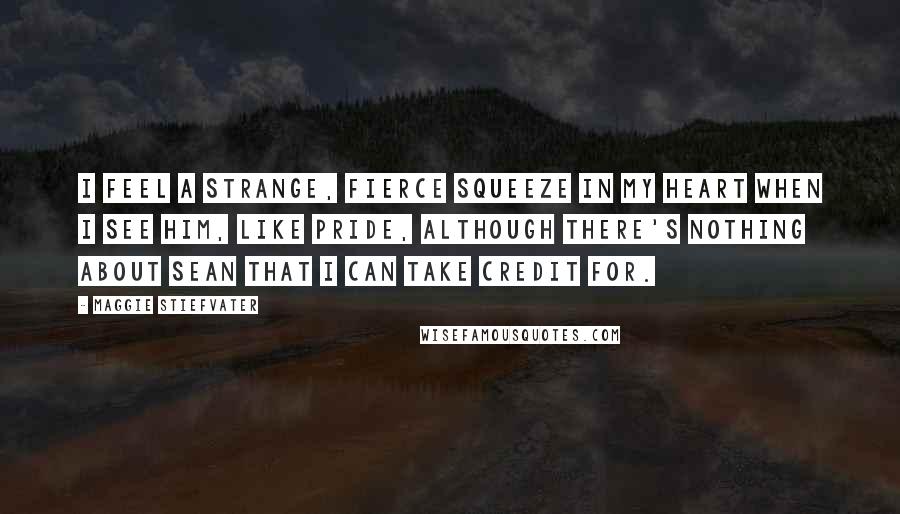 Maggie Stiefvater Quotes: I feel a strange, fierce squeeze in my heart when I see him, like pride, although there's nothing about Sean that I can take credit for.