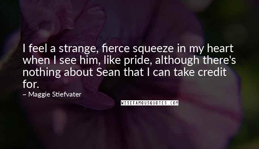 Maggie Stiefvater Quotes: I feel a strange, fierce squeeze in my heart when I see him, like pride, although there's nothing about Sean that I can take credit for.