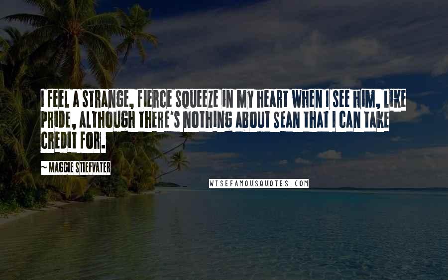 Maggie Stiefvater Quotes: I feel a strange, fierce squeeze in my heart when I see him, like pride, although there's nothing about Sean that I can take credit for.