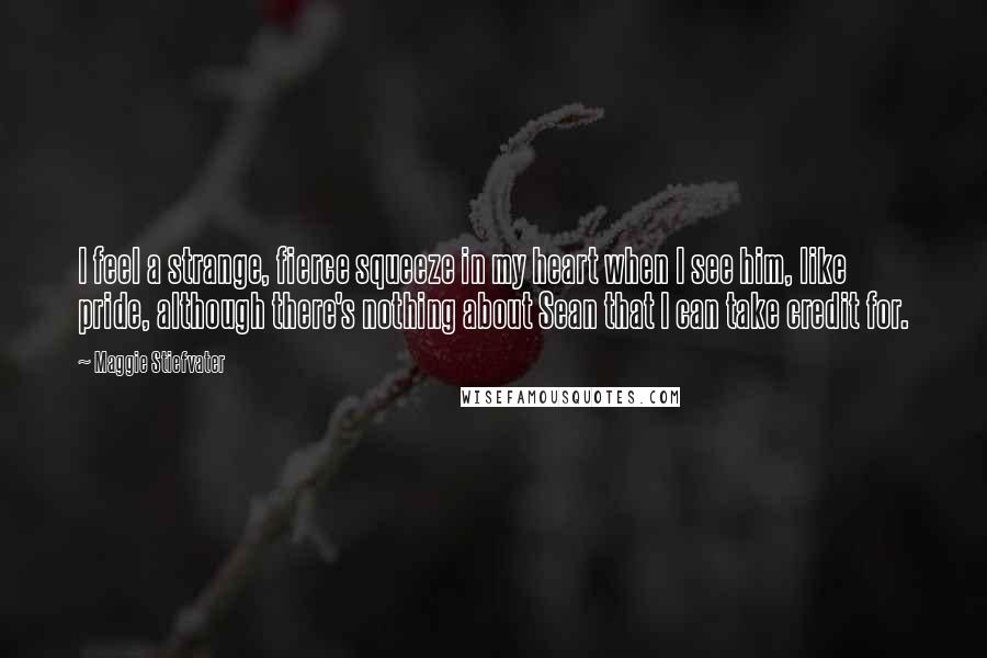 Maggie Stiefvater Quotes: I feel a strange, fierce squeeze in my heart when I see him, like pride, although there's nothing about Sean that I can take credit for.
