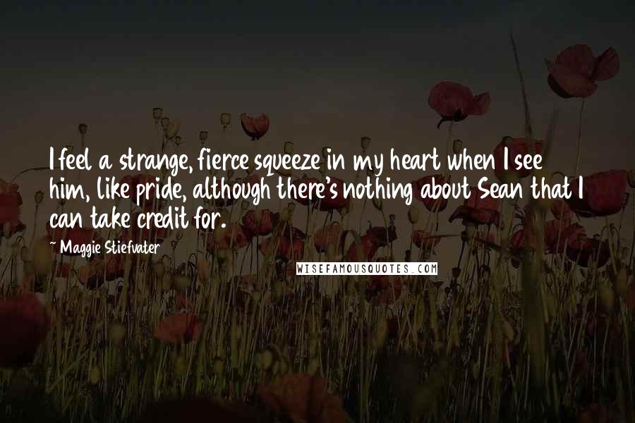 Maggie Stiefvater Quotes: I feel a strange, fierce squeeze in my heart when I see him, like pride, although there's nothing about Sean that I can take credit for.