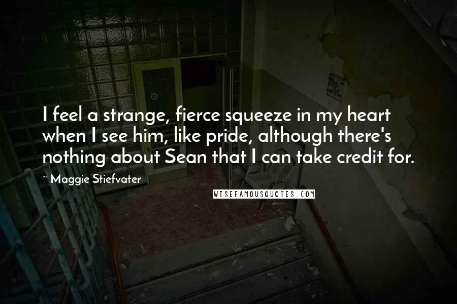 Maggie Stiefvater Quotes: I feel a strange, fierce squeeze in my heart when I see him, like pride, although there's nothing about Sean that I can take credit for.